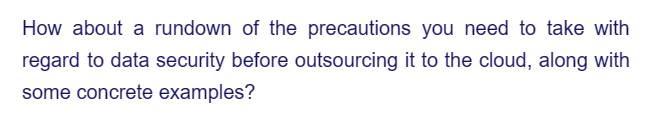 How about a rundown of the precautions you need to take with
regard to data security before outsourcing it to the cloud, along with
some concrete examples?