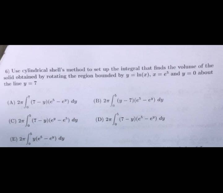 6) Use cylindrical shell's method to set up the integral that finds the volume of the
0 about
solid obtained by rotating the region bounded by y = ln(r), z = e5 and y =
the line y = 7
27 (7- y) (e² - e") dy
(A) 2
(C) 2
(7- y) (e* - e²) dy
(E) 2 y(e-e") dy
fye
(B) 2π
(D) 27
(y-7)(e² - e") dy
(7- y) (e² - e¹) dy