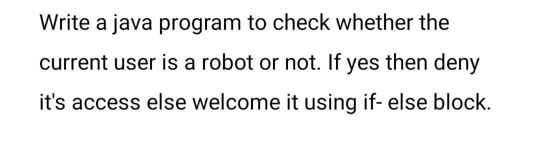 Write a java program to check whether the
current user is a robot or not. If yes then deny
it's access else welcome it using if- else block.
