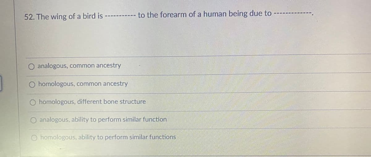 52. The wing of a bird is
to the forearm of a human being due to
analogous, common ancestry
homologous, common ancestry
O homologous, different bone structure
analogous, ability to perform similar function
O homologous, ability to perform similar functions
