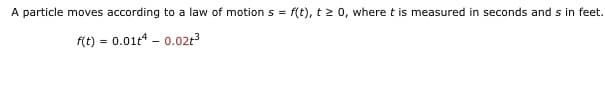 A particle moves according to a law of motion s =
f(t), t 2 0, where t is measured in seconds and s in feet.
f(t) = 0.01t* – 0.02t
