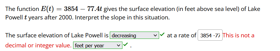 **Educational Website Transcription:**

---

The function \( E(t) = 3854 - 77.4t \) gives the surface elevation (in feet above sea level) of Lake Powell \( t \) years after 2000. Interpret the slope in this situation.

The surface elevation of Lake Powell is **decreasing** at a rate of \( 77.4 \) feet per year.

Note: The entry "3854 - 77" attempted here is incorrect, as it is not a decimal or integer value.

---