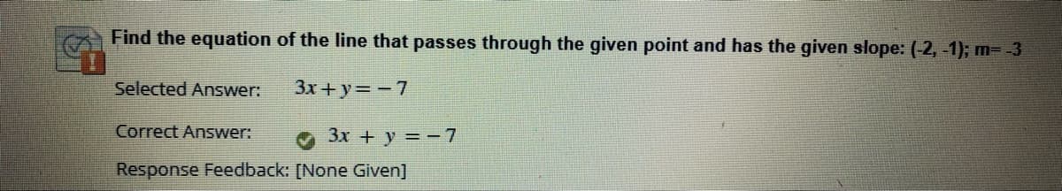 Find the equation of the line that passes through the given point and has the given slope: (-2, -1); m=-3
Selected Answer:
3x + y= -7
Correct Answer:
3x + y = -7
Response Feedback: [None Given]
