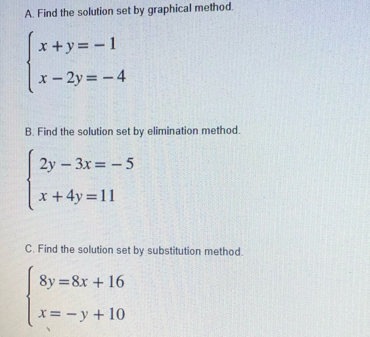 A. Find the solution set by graphical method.
x +y= - 1
x – 2y = – 4
B. Find the solution set by elimination method.
2y - 3x=- 5
www
x +4y = 11
C. Find the solution set by substitution method.
8y =8x + 16
x= -y + 10
