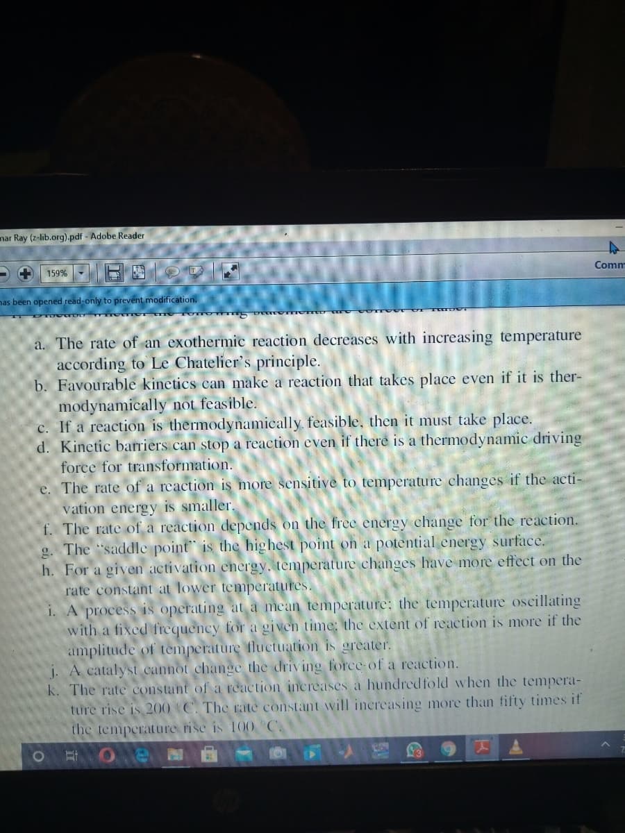 nar Ray (z-lib.org).pdf - Adobe Reader
159%
Comm
nas been opened read-only to prevent modification.
a. The rate of an exothermic reaction decreases with increasing temperature
according to Le Chatelier's principle.
b. Favourable kinetics can make a reaction that takes place even if it is ther-
modynamically not feasible.
c. If a reaction is thermodynamically feasible, then it must take place.
d. Kinetic barriers can stop a reaction even if there is a thermodynamic driving
force for transformation.
e. The rate of a reaction is more sensitive to temperature changes if the acti-
vation energy is smaller.
f. The rate of a reaction depends on the free energy change for the reaction.
g. The "saddle point is the highest point on a potential cnergy surface.
h. For a given activation energy. temperature changes have more effect on the
rate constant at lower temperatures.
i. A process is operating at a mean temperature: the temperature oscillating
with a fixed frequency for a given time: the extent of reaction is more if the
amplitude of temperature fluctuation is greater.
j. A catalyst cannot change the driving force-of a reaction.
k. The rate constant of a reaction increases a hundredfold when the tempera-
ture rise is 200 C. The rate constant will increasing more than fifty times if
the temperature rise is 100
