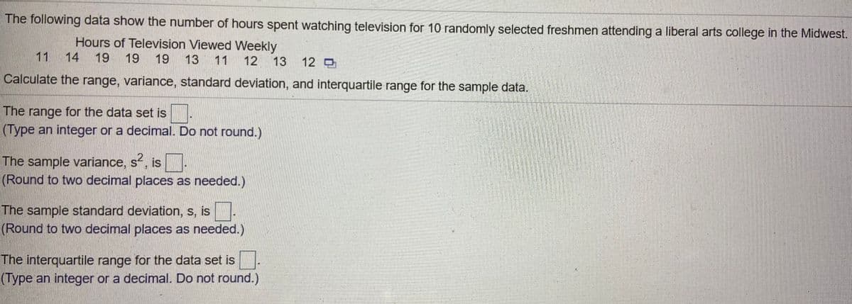 The following data show the number of hours spent watching television for 10 randomly selected freshmen attending a liberal arts college in the Midwest.
Hours of Television Viewed Weekly
11
14
19
19
19 13 11
12 13
12 D
Calculate the range, variance, standard deviation, and interquartile range for the sample data.
The range for the data set is.
(Type an integer or a decimal. Do not round.)
The sample variance, s, is:
(Round to two decimal places as needed.)
The sample standard deviation, s, is.
(Round to two decimal places as needed.)
The interquartile range for the data set is.
(Type an integer or a decimal. Do not round.)
