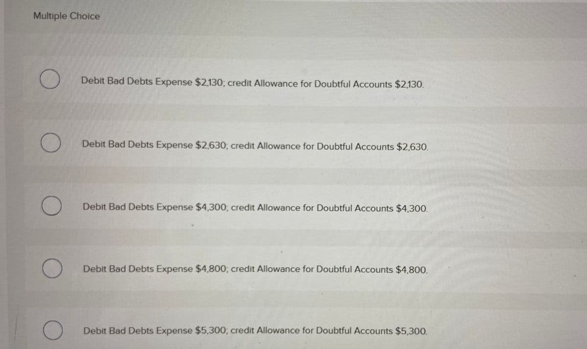 Multiple Choice
Debit Bad Debts Expense $2,130; credit Allowance for Doubtful Accounts $2,130.
Debit Bad Debts Expense $2,630; credit Allowance for Doubtful ACcounts $2,630.
Debit Bad Debts Expense $4,300; credit Allowance for Doubtful Accounts $4,300.
Debit Bad Debts Expense $4,800; credit Allowance for Doubtful Accounts $4,800.
Debit Bad Debts Expense $5,300, credit Allowance for Doubtful Accounts $5,300.
