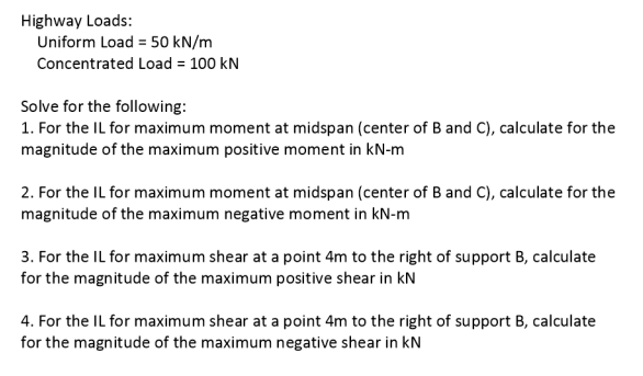 Highway Loads:
Uniform Load = 50 kN/m
Concentrated Load = 100 kN
Solve for the following:
1. For the IL for maximum moment at midspan (center of B and C), calculate for the
magnitude of the maximum positive moment in kN-m
2. For the IL for maximum moment at midspan (center of B and C), calculate for the
magnitude of the maximum negative moment in kN-m
3. For the IL for maximum shear at a point 4m to the right of support B, calculate
for the magnitude of the maximum positive shear in kN
4. For the IL for maximum shear at a point 4m to the right of support B, calculate
for the magnitude of the maximum negative shear in kN
