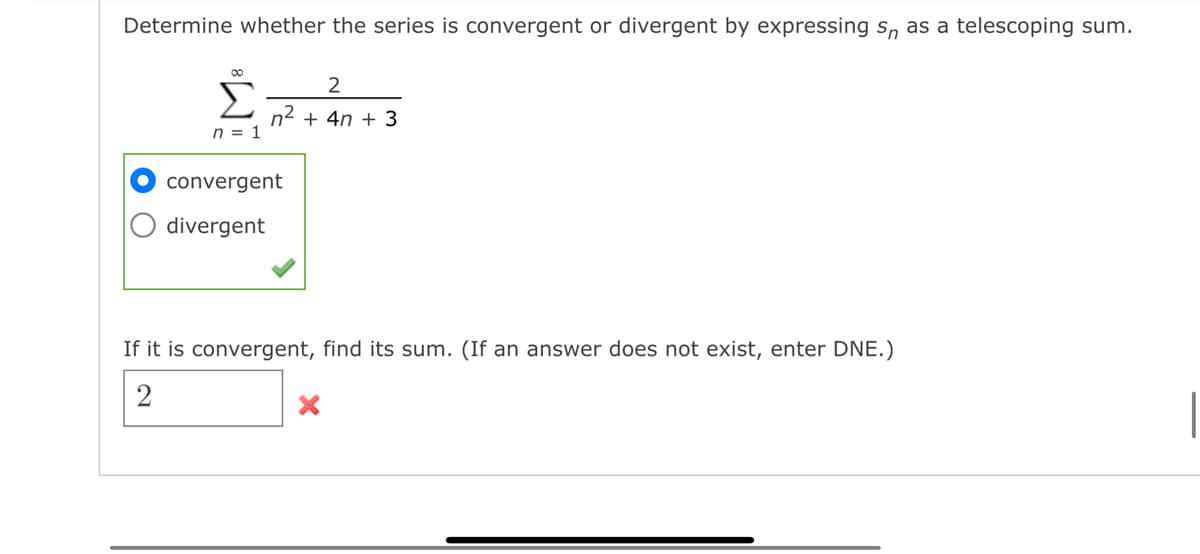 Determine whether the series is convergent or divergent by expressing s as a telescoping sum.
∞
Σ
n = 1
N
2
n² + 4n+ 3
convergent
divergent
If it is convergent, find its sum. (If an answer does not exist, enter DNE.)
X