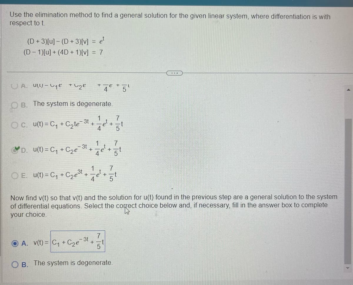 Use the elimination method to find a general solution for the given linear system, where differentiation is with
respect to t.
(D+3)[u] - (D+3)[V] = et
(D-1)[u]+(4D+1)[v] = 7
A. ue + 2e
+ 4 + 5'
OB. The system is degenerate.
OC. u(t)=C₁+C₂te³t
D. u(t)=C₁+C2e3t.
+
+
1
1
4
et
et
+
7
5t
7
+
4
5¹
1
7
OE. u(t)=C₁+C2e3t.
+
e² +
4
5
Now find v(t) so that v(t) and the solution for u(t) found in the previous step are a general solution to the system
of differential equations. Select the correct choice below and, if necessary, fill in the answer box to complete
your choice.
OA. v(t) = C₁ + C₂e
7
3t
+
5
OB. The system is degenerate.