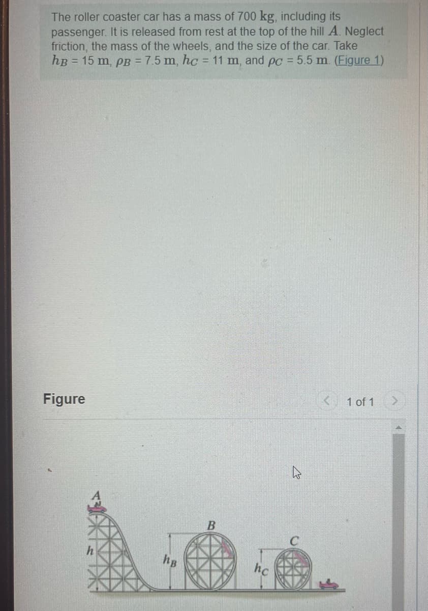 The roller coaster car has a mass of 700 kg, including its
passenger. It is released from rest at the top of the hill A. Neglect
friction, the mass of the wheels, and the size of the car. Take
hB = 15 m, PB = 7.5 m, hc = 11 m, and pc = 5.5 m. (Figure 1)
Figure
hB
K
< 1 of 1