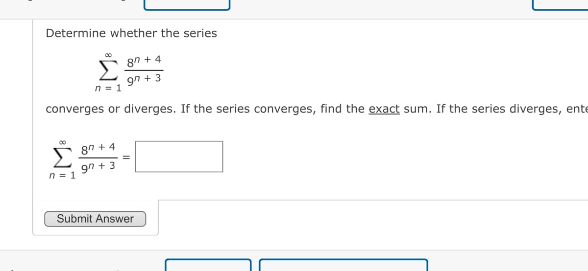 Determine whether the series
∞
n = 1
n = 1
converges or diverges. If the series converges, find the exact sum. If the series diverges, ente
87 +4
9n +3
87 +4
97 +3
Submit Answer