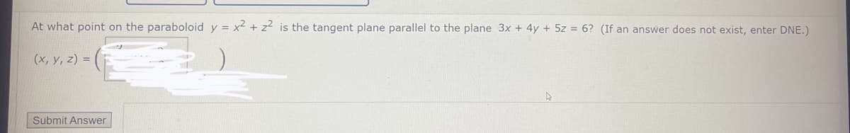 At what point on the paraboloid y = x² + z² is the tangent plane parallel to the plane 3x + 4y + 5z = 6? (If an answer does not exist, enter DNE.)
(x, y, z) =
Submit Answer