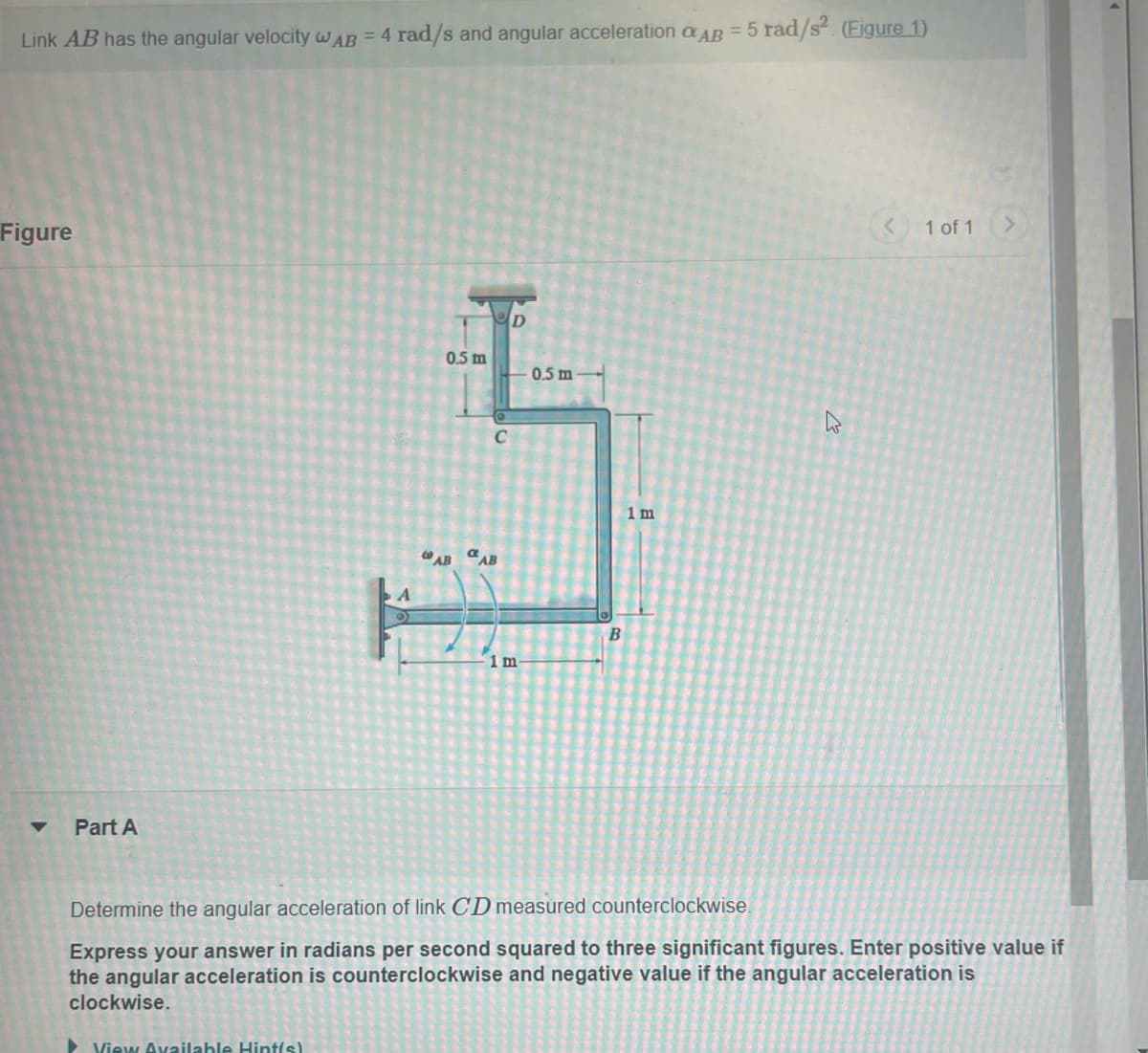 Link AB has the angular velocity wAB = 4 rad/s and angular acceleration AB = 5 rad/s² (Figure 1)
Figure
Part A
D
0.5 m
0.5 m
C
AB AB
B
1 m
1 m
13
<
1 of 1
Determine the angular acceleration of link CD measured counterclockwise.
Express your answer in radians per second squared to three significant figures. Enter positive value if
the angular acceleration is counterclockwise and negative value if the angular acceleration is
clockwise.
View Available Hint(s)