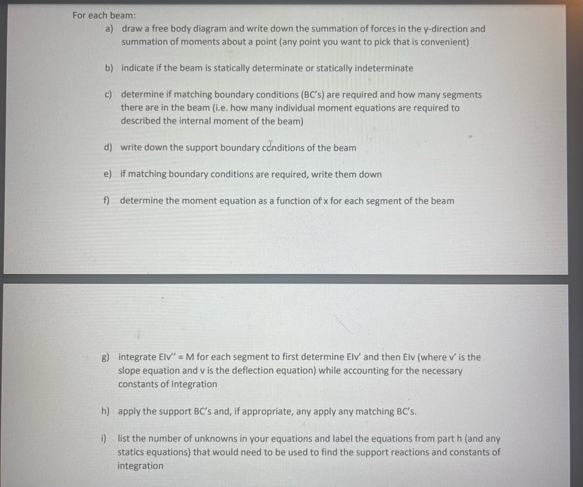 For each beam:
a) draw a free body diagram and write down the summation of forces in the y-direction and
summation of moments about a point (any point you want to pick that is convenient)
b) indicate if the beam is statically determinate or statically indeterminate
c) determine if matching boundary conditions (BC's) are required and how many segments
there are in the beam (i.e. how many individual moment equations are required to
described the internal moment of the beam)
d) write down the support boundary conditions of the beam
e) if matching boundary conditions are required, write them down
f) determine the moment equation as a function of x for each segment of the beam
g) integrate Elv" = M for each segment to first determine Elv' and then Elv (where v' is the
slope equation and v is the deflection equation) while accounting for the necessary
constants of integration
h) apply the support BC's and, if appropriate, any apply any matching BC's.
i) list the number of unknowns in your equations and label the equations from part h (and any
statics equations) that would need to be used to find the support reactions and constants of
integration