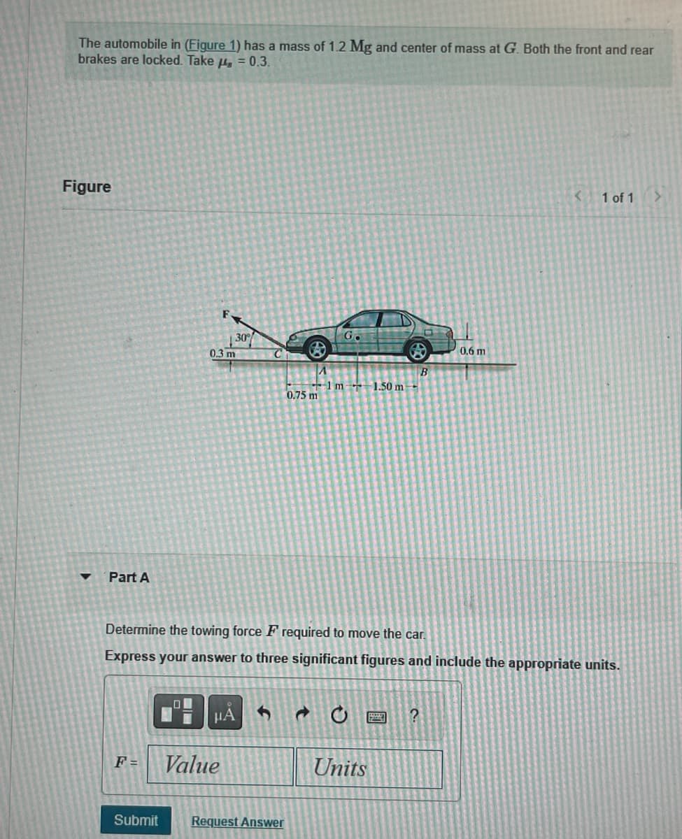 The automobile in (Figure 1) has a mass of 1.2 Mg and center of mass at G. Both the front and rear
brakes are locked. Take = 0.3.
Figure
▼
Part A
F =
Submit
0
F
30°
0.3 m
Value
μÀ
C
Ⓡ
Request Answer
0.75 m
GO
Determine the towing force Frequired to move the car.
Express your answer to three significant figures and include the appropriate units.
d
1 m 1.50 m-
Co
Units
B
?
0,6 m
<
1 of 1