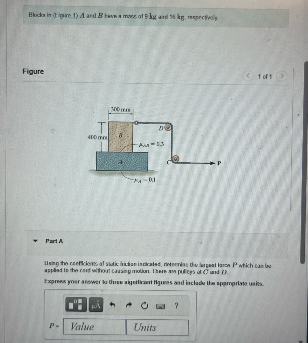 Blocks in (Figure 1) A and B have a mass of 9 kg and 16 kg, respectively.
Figure
▼
Part A
400 mm
P=
μA
300 mm
Value
B
A
MAB= 0.3
MA = 0.1
DO
Using the coefficients of static friction indicated, determine the largest force P which can be
applied to the cord without causing motion. There are pulleys at C and D.
Express your answer to three significant figures and include the appropriate units.
Units
P
?
1 of 1