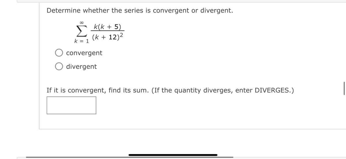 Determine whether the series is convergent or divergent.
∞
k = 1
k(k+5)
(k + 12)²
convergent
divergent
If it is convergent, find its sum. (If the quantity diverges, enter DIVERGES.)