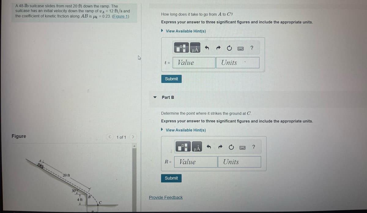 A 48-lb suitcase slides from rest 20 ft down the ramp. The
suitcase has an initial velocity down the ramp of A = 12 ft/s and
the coefficient of kinetic friction along AB is = 0.23. (Figure 1)
Figure
A
O
20 ft
30%
4 ft
B
C
< 1 of 1
4
▼
How long does it take to go from A to C?
Express your answer to three significant figures and include the appropriate units.
► View Available Hint(s)
t= Value
Submit
Part B
μA
Submit
R= Value
Provide Feedback
μA
d
Determine the point where it strikes the ground at C.
Express your answer to three significant figures and include the appropriate units.
View Available Hint(s)
Units
Y
Units
?
BME
?
