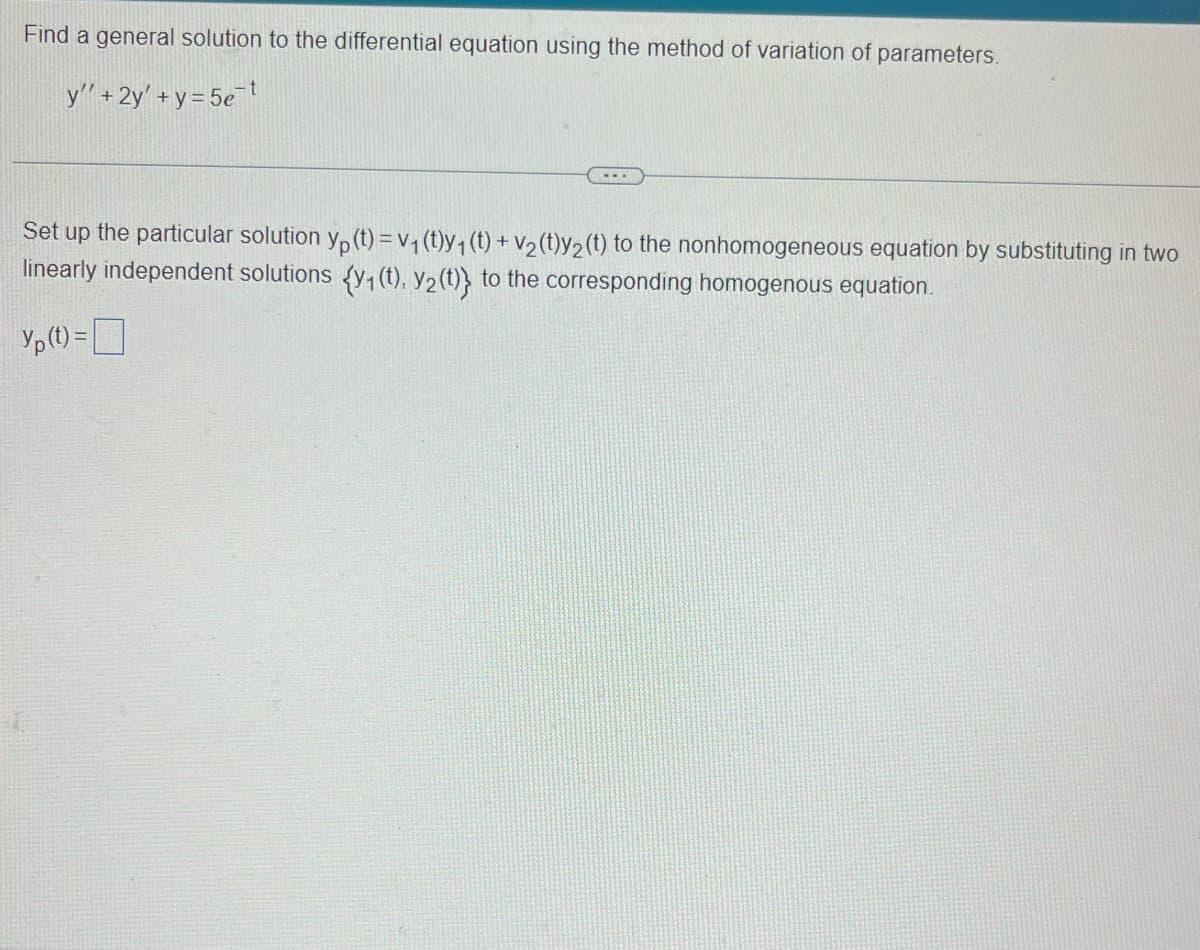 Find a general solution to the differential equation using the method of variation of parameters.
y' + 2y' + y = 5et
Set up the particular solution y(t) = v₁ (t)y₁ (t) + v₂ (t)y₂ (t) to the nonhomogeneous equation by substituting in two
linearly independent solutions {y₁ (t), y₂ (t)} to the corresponding homogenous equation.
Yp (t) =