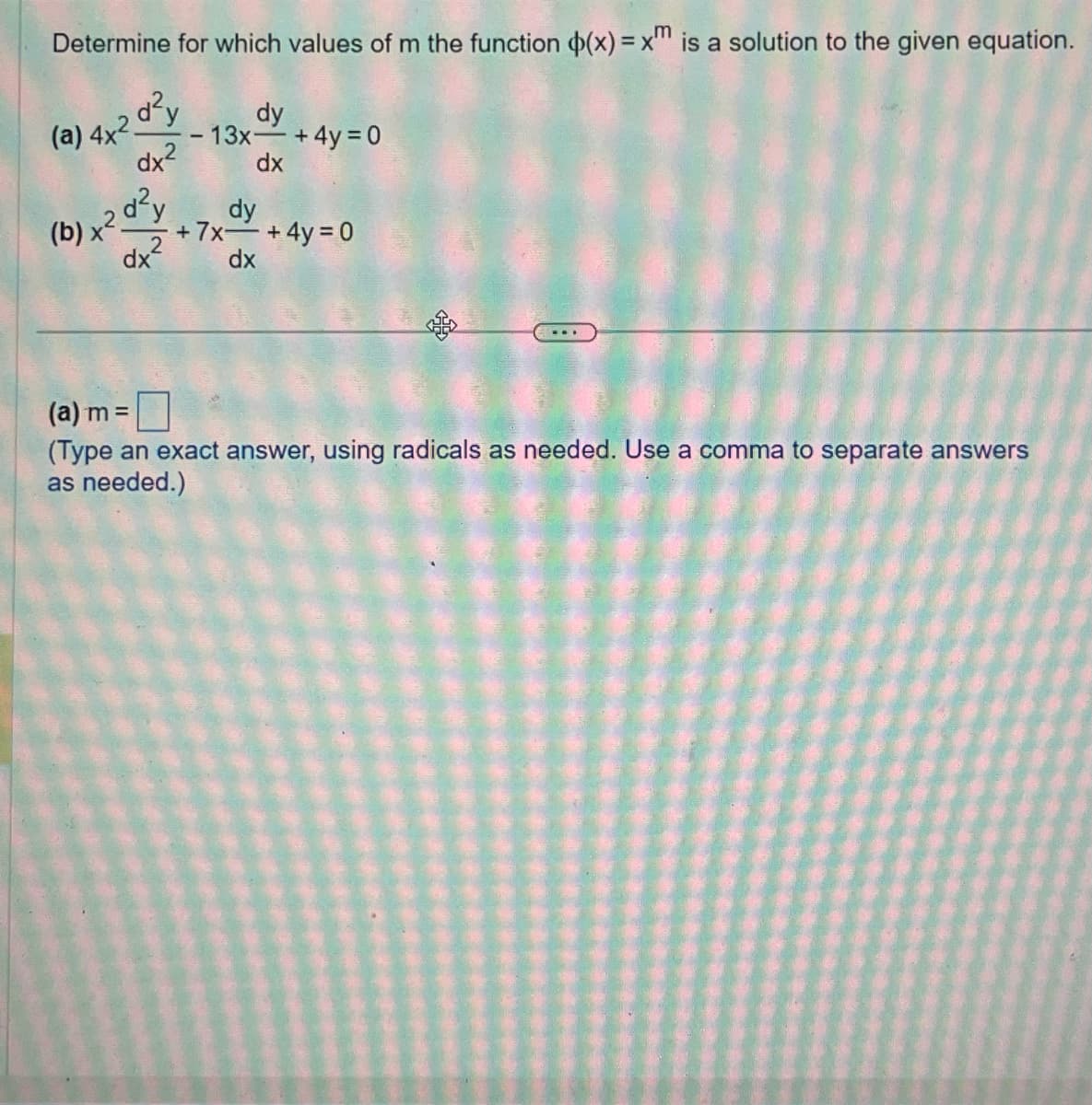 Determine for which values of m the function (x) = xm is a solution to the given equation.
(a) 4x2 d²y
dy
- 13x + 4y = 0
dx²
dx
d²y
dx²
(b) x².
dy
+7x+4y=0
dx
(a) m =
(Type an exact answer, using radicals as needed. Use a comma to separate answers
as needed.)