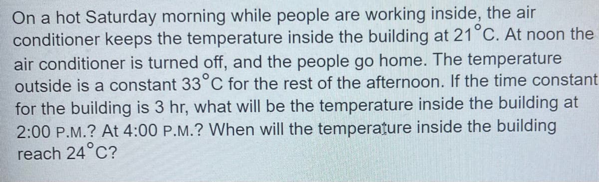 On a hot Saturday morning while people are working inside, the air
conditioner keeps the temperature inside the building at 21°C. At noon the
air conditioner is turned off, and the people go home. The temperature
outside is a constant 33°C for the rest of the afternoon. If the time constant
for the building is 3 hr, what will be the temperature inside the building at
2:00 P.M.? At 4:00 P.M.? When will the temperature inside the building
reach 24°C?