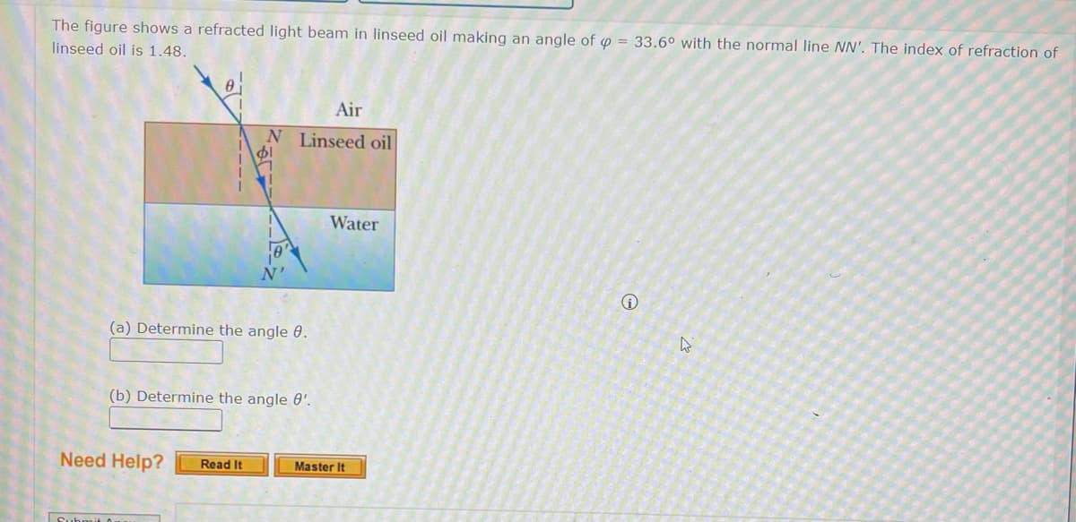 The figure shows a refracted light beam in linseed oil making an angle of p = 33.6° with the normal line NN'. The index of refraction of
linseed oil is 1.48.
(a) Determine the angle 8.
Air
N Linseed oil
$1
(b) Determine the angle 8'.
Need Help? Read It
Submit 0
Water
Master It
Ⓡ
W