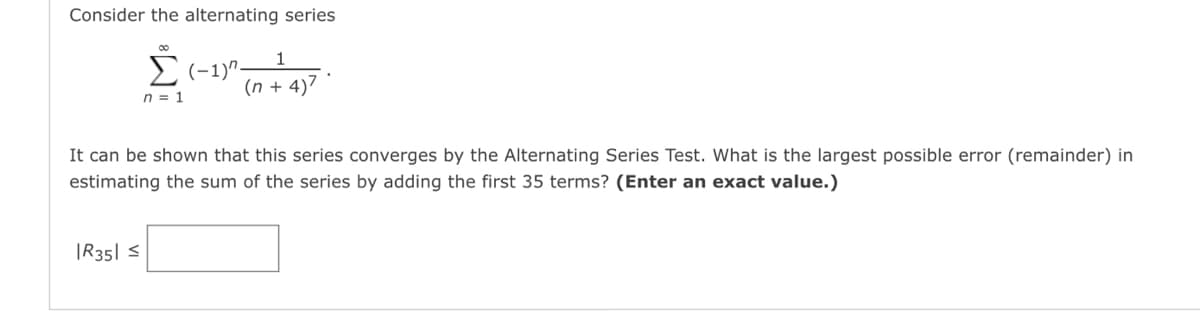 Consider the alternating series
00
1
Σ (-1)"-
0-1 (0+4)7
It can be shown that this series converges by the Alternating Series Test. What is the largest possible error (remainder) in
estimating the sum of the series by adding the first 35 terms? (Enter an exact value.)
|R351 ≤