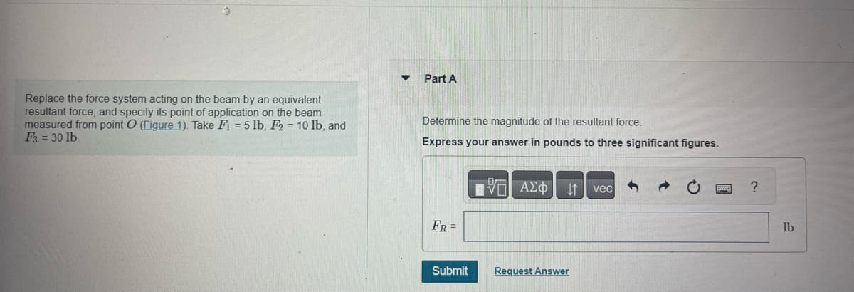 Replace the force system acting on the beam by an equivalent
resultant force, and specify its point of application on the beam
measured from point O (Figure 1). Take F₁ = 5 lb, F2 = 10 lb, and
F3 = 30 lb.
▼ Part A
Determine the magnitude of the resultant force.
Express your answer in pounds to three significant figures.
17 ΑΣΦ ↓↑ vec
FR =
Submit
Request Answer
?
lb