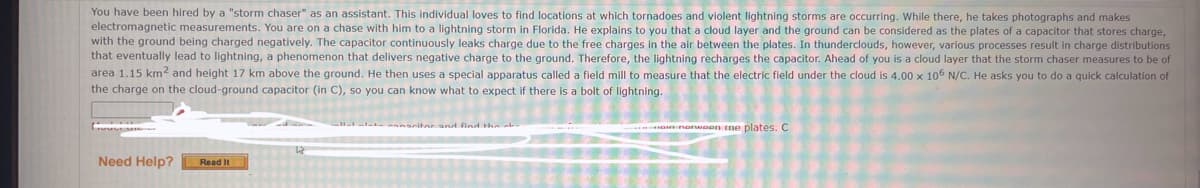 You have been hired by a "storm chaser" as an assistant. This individual loves to find locations at which tornadoes and violent lightning storms are occurring. While there, he takes photographs and makes
electromagnetic measurements. You are on a chase with him to a lightning storm in Florida. He explains to you that a cloud layer and the ground can be considered as the plates of a capacitor that stores charge,
with the ground being charged negatively. The capacitor continuously leaks charge due to the free charges in the air between the plates. In thunderclouds, however, various processes result in charge distributions
that eventually lead to lightning, a phenomenon that delivers negative charge to the ground. Therefore, the lightning recharges the capacitor. Ahead of you is a cloud layer that the storm chaser measures to be of
a 1.15 km² and height 17 km above the ground. He then uses a special apparatus called a field mill to measure that the electric field under the cloud is 4.00 x 105 N/C. He asks you to do a quick calculation of
the charge on the cloud-ground capacitor (in C), so you can know what to expect if there is a bolt of lightning.
area
Need Help?
Read It
HOME norwoon me plates. C