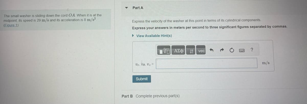 The small washer is sliding down the cord OA. When it is at the
midpoint, its speed is 29 m/s and its acceleration is 8 m/s².
(Figure 1)
Part A
Express the velocity of the washer at this point in terms of its cylindrical components.
Express your answers in meters per second to three significant figures separated by commas.
► View Available Hint(s)
Ur, Ue. Uz =
Submit
|| ΑΣΦ
Part B Complete previous part(s)
↓↑ vec
?
m/s