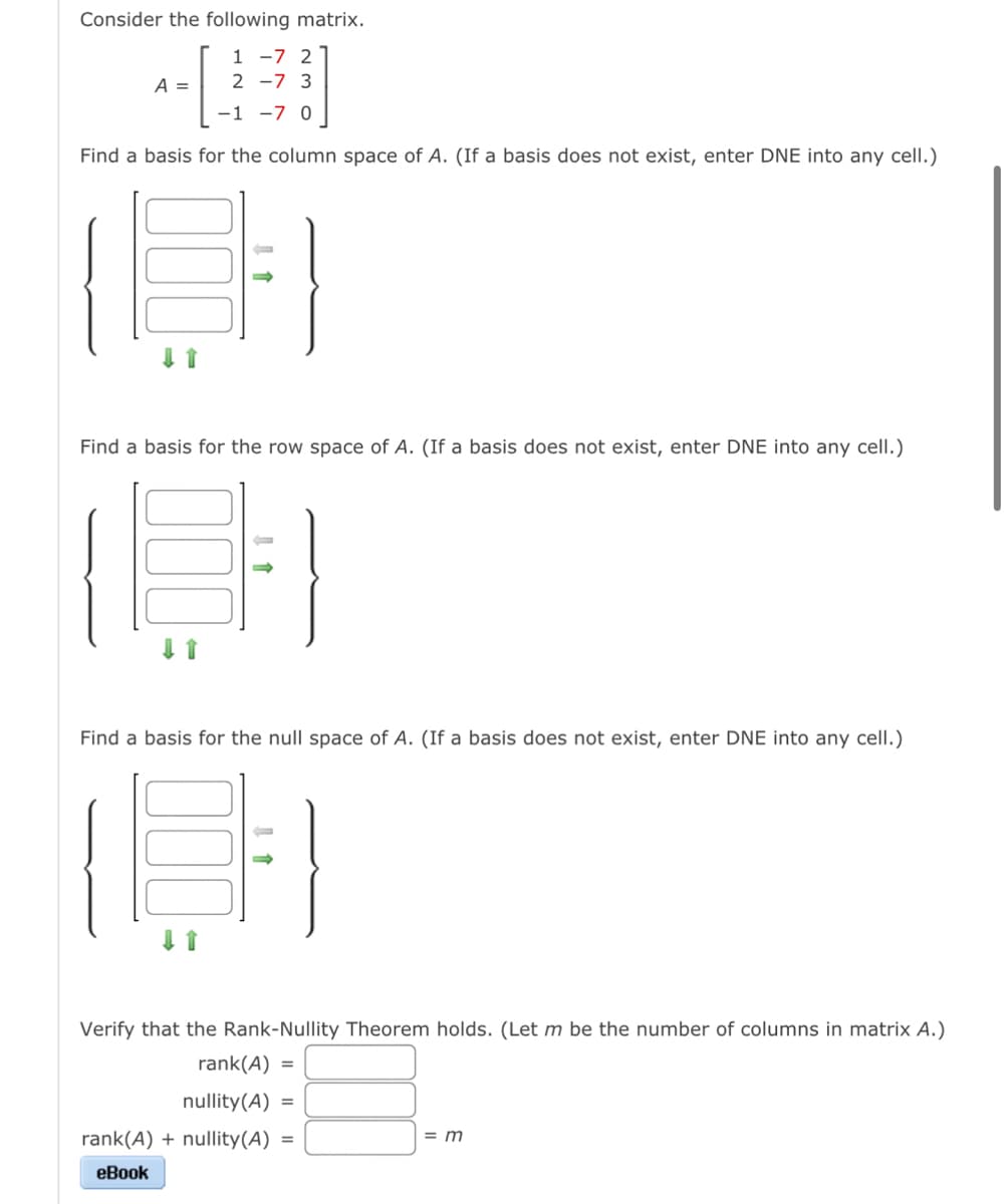 Consider the following matrix.
1 -7 2
4EE!
A = 2 -7 3
-1 -7 0
Find a basis for the column space of A. (If a basis does not exist, enter DNE into any cell.)
18
Find a basis for the row space of A. (If a basis does not exist, enter DNE into any cell.)
Find a basis for the null space of A. (If a basis does not exist, enter DNE into any cell.)
#
Verify that the Rank-Nullity Theorem holds. (Let m be the number of columns in matrix A.)
rank(A) =
nullity(A) =
rank(A) + nullity(A)
eBook
=
= m