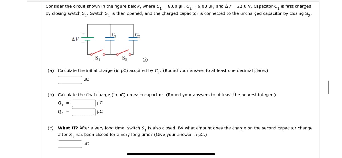 Consider the circuit shown in the figure below, where C₁ = 8.00 μF, C₂ = 6.00 μF, and AV = 22.0 V. Capacitor C₁ is first charged
by closing switch S₁. Switch S₁ is then opened, and the charged capacitor is connected to the uncharged capacitor by closing S₂.
•{I}
(a) Calculate the initial charge (in µC) acquired by C₁. (Round your answer to at least one decimal place.)
μC
AV
(b) Calculate the final charge (in μC) on each capacitor. (Round your answers to at least the nearest integer.)
Q₁ =
με
μC
2₂
=
(c) What If? After a very long time, switch S₁ is also closed. By what amount does the charge on the second capacitor change
after S₁ has been closed for a very long time? (Give your answer in μC.)
μC