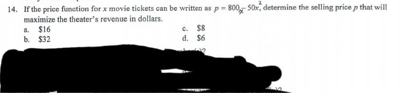 14. If the price function for x movie tickets can be written as p = 800,, 50x, determine the selling price p that will
maximize the theater's revenue in dollars.
a. $16
b. $32
c. $8
d. $6
