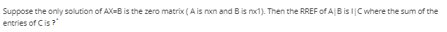 Suppose the only solution of AX-B is the zero matrix (A is nxn and B is nx1). Then the RREF of A | B is I| C where the sum of the
entries of C is?"