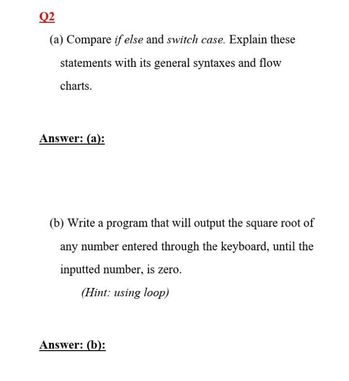 Q2
(a) Compare if else and switch case. Explain these
statements with its general syntaxes and flow
charts.
Answer: (a):
(b) Write a program that will output the square root of
any number entered through the keyboard, until the
inputted number, is zero.
(Hint: using loop)
Answer: (b):
