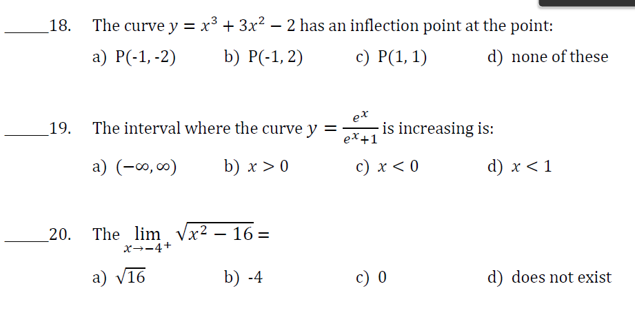 18.
19.
20.
The curve y = x³ + 3x² − 2 has an inflection point at the point:
a) P(-1, -2)
b) P(-1,2)
c) P(1, 1)
The interval where the curve y =
a) (-∞0,00)
b) x > 0
The lim √x²
X→-4+
a) √16
16=
b) -4
ex
ex +1
is increasing is:
c) x < 0
d) none of these
c) 0
d) x < 1
d) does not exist