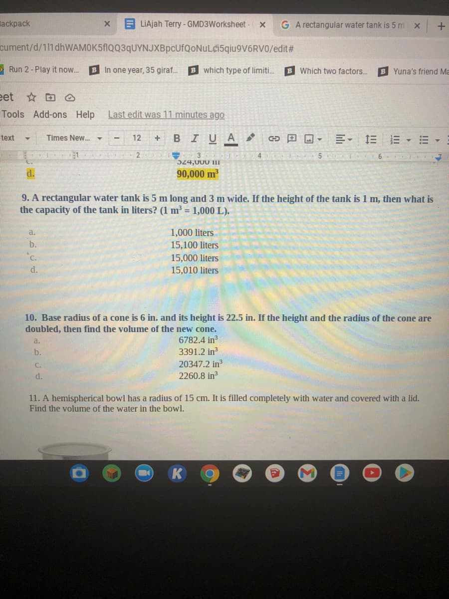 Backpack
LIAjah Terry - GMD3Worksheet -
G A rectangular water tank is 5 m x
cument/d/111 dhWAMOK5fIQQ3qUYNJXBpcUfQoNuLci5qiu9V6RV0/edit#
O Run 2 - Play it now..
B In one year, 35 giraf.
B which type of limiti.
B Which two factors.
B Yuna's friend Ma
eet ☆田
Tools Add-ons Help
Last edit was 11 minutes ago
text
Times New. -
12
BIUA
田国▼
三
4
524,000 III
d.
90,000 m2
9. A rectangular water tank is 5 m long and 3 m wide. If the height of the tank is 1 m, then what is
the capacity of the tank in liters? (1 m = 1,000 L).
1,000 liters
15,100 liters
a.
b.
C.
15,000 liters
d.
15,010 liters
10. Base radius of a cone is 6 in. and its height is 22.5 in. If the height and the radius of the cone are
doubled, then find the volume of the new cone.
6782.4 in
3391.2 in
a.
b.
20347.2 in3
2260.8 in
C.
d.
11. A hemispherical bowl has a radius of 15 cm. It is filled completely with water and covered with a lid.
Find the volume of the water in the bowl.
