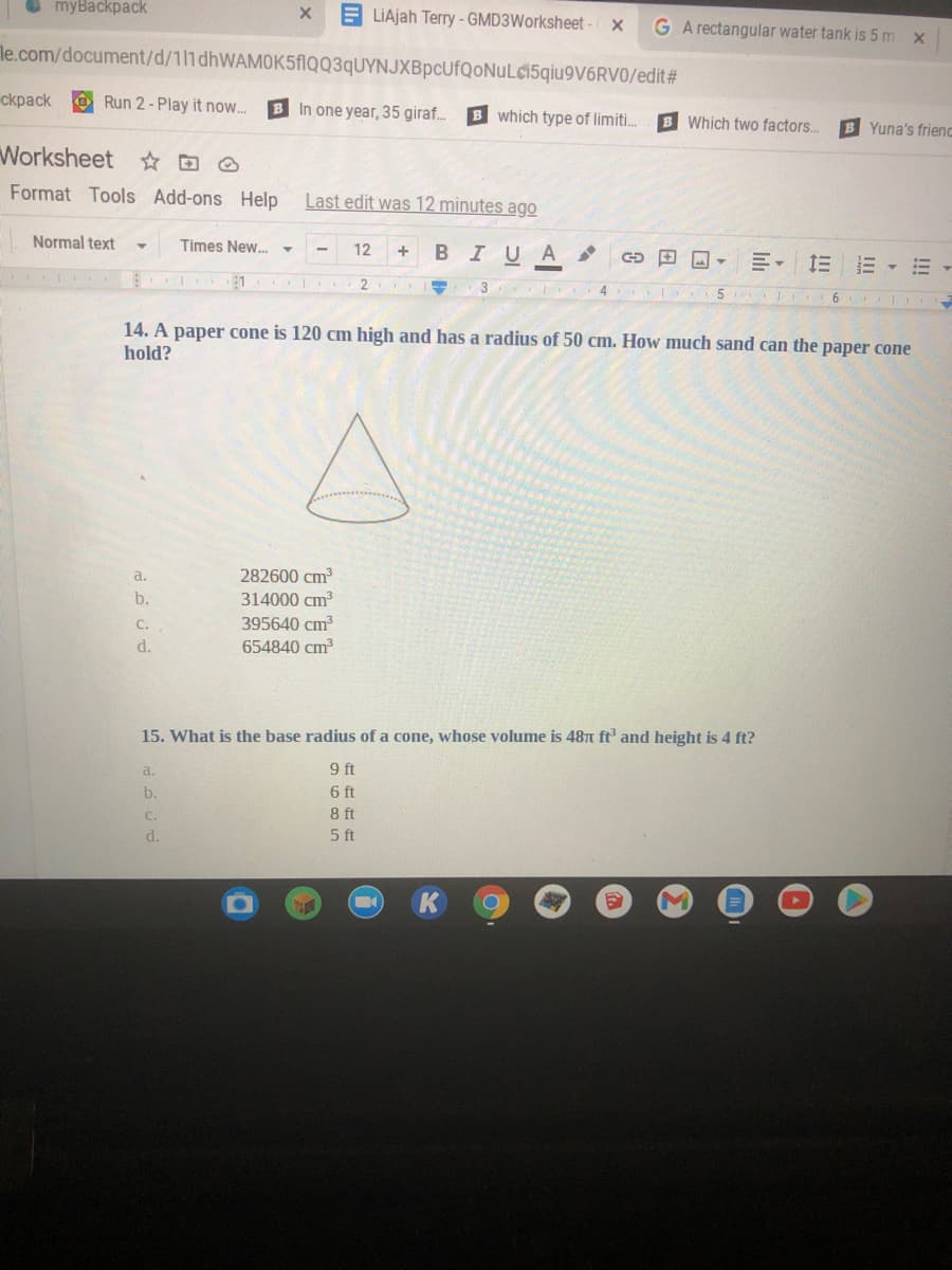 myBackpack
LIAjah Terry - GMD3Worksheet
G A rectangular water tank is 5 m x
le.com/document/d/111dhWAMOK5flQQ3qUYNJXBpcUfQoNuL¢15qiu9V6RV0/edit#
cкрack
Run 2 - Play it now.
B In one year, 35 giraf.
B which type of limiti.
B Which two factors.
B Yuna's frienc
Worksheet ☆D O
Format Tools Add-ons Help
Last edit was 12 minutes ago
Normal text
Times New..
12
BIUA
+
E- EE -
2
6
14. A paper cone is 120 cm high and has a radius of 50 cm. How much sand can the paper cone
hold?
a.
282600 cm
b.
314000 cm3
C.
395640 cm
d.
654840 cm
15. What is the base radius of a cone, whose volume is 487t ft and height is 4 ft?
9 ft
6 ft
8 ft
5 ft
a.
b.
C.
d.
!!!
