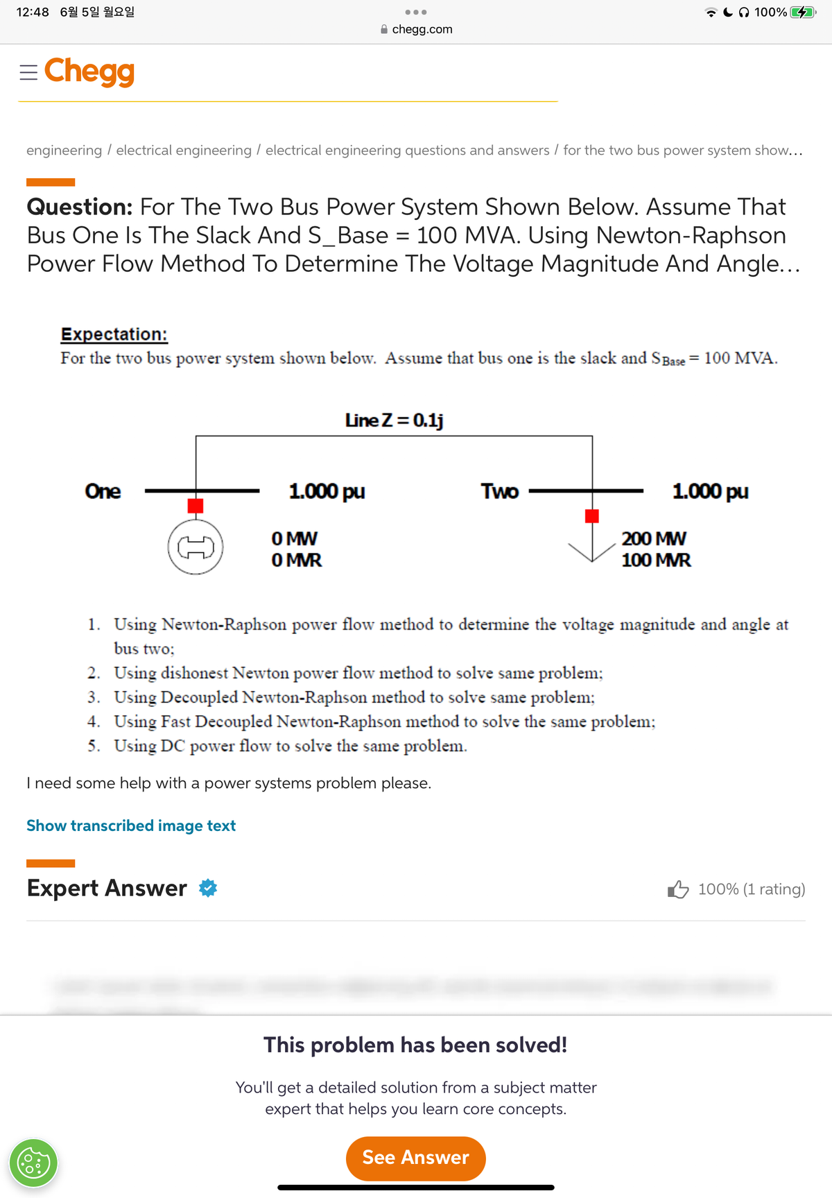 12:48 6월 5일 월요일
= Chegg
engineering / electrical engineering / electrical engineering questions and answers/ for the two bus power system show...
Question: For The Two Bus Power System Shown Below. Assume That
Bus One Is The Slack And S_Base = 100 MVA. Using Newton-Raphson
Power Flow Method To Determine The Voltage Magnitude And Angle...
One
PO₂0
I
●●●
Expectation:
For the two bus power system shown below. Assume that bus one is the slack and S Base = 100 MVA.
chegg.com
Expert Answer
1.000 pu
O MW
0 MVR
Line Z = 0.1j
Two
2. Using dishonest Newton power flow method to solve same problem;
3. Using Decoupled Newton-Raphson method to solve same problem;
4. Using Fast Decoupled Newton-Raphson method to solve the same problem;
5. Using DC power flow to solve the same problem.
I need some help with a power systems problem please.
Show transcribed image text
100%
1. Using Newton-Raphson power flow method to determine the voltage magnitude and angle at
bus two;
This problem has been solved!
You'll get a detailed solution from a subject matter
expert that helps you learn core concepts.
See Answer
1.000 pu
200 MW
100 MVR
100% (1 rating)