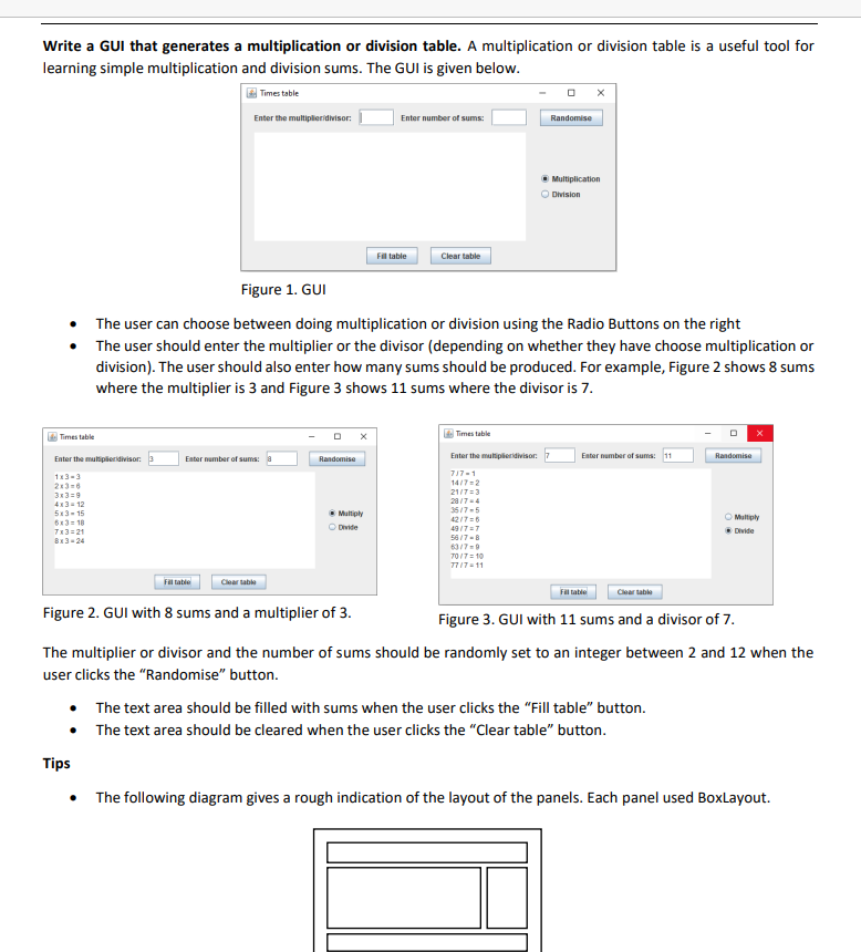 Write a GUI that generates a multiplication or division table. A multiplication or division table is a useful tool for
learning simple multiplication and division sums. The GUI is given below.
Times table
Enter the multiplier divisor:
Times table
Enter the multipleridivisor:
1x3-3
2x3=6
3x3=9
4x3=12
5x3-15
6x3=10
7x3=21
8x3-24
Enter number of sums:
Fill table
Tips
Clear table
Randomise
Figure 1. GUI
The user can choose between doing multiplication or division using the Radio Buttons on the right
The user should enter the multiplier or the divisor (depending on whether they have choose multiplication or
division). The user should also enter how many sums should be produced. For example, Figure 2 shows 8 sums
where the multiplier is 3 and Figure 3 shows 11 sums where the divisor is 7.
Ⓒ Multiply
Divide
Figure 2. GUI with 8 sums and a multiplier of 3.
Enter number of sums:
Fill table
Clear table
Times table
Enter the multipleridivisor:
717-1
14/7=2
21/7=3
28/7=4
35/7-5
42/7=6
49/7=7
56/7-8
0
63/7-9
70/7=10
77/7-11
Randomise
Multiplication
Division
Enter number of sums: 11
Fill table
Clear table
• The text area should be filled with sums when the user clicks the "Fill table" button.
The text area should be cleared when the user clicks the "Clear table" button.
Randomise
Figure 3. GUI with 11 sums and a divisor of 7.
The multiplier or divisor and the number of sums should be randomly set to an integer between 2 and 12 when the
user clicks the "Randomise" button.
Multiply
Ⓒ Divide
The following diagram gives a rough indication of the layout of the panels. Each panel used BoxLayout.