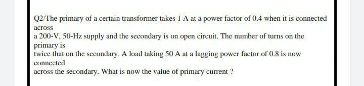 Q2/The primary of a certain transformer takes 1 A at a power factor of 0.4 when it is connected
across
a 200-V, 50-Hz supply and the secondary is on open circuit. The number of turns on the
primary is
twice that on the secondary. A load taking 50 A at a lagging power factor of 0.8 is now
connected
across the secondary. What is now the value of primary current ?
