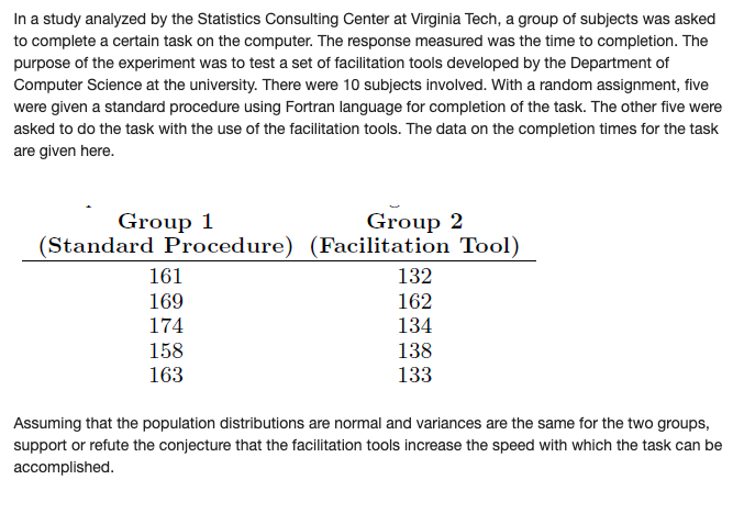 In a study analyzed by the Statistics Consulting Center at Virginia Tech, a group of subjects was asked
to complete a certain task on the computer. The response measured was the time to completion. The
purpose of the experiment was to test a set of facilitation tools developed by the Department of
Computer Science at the university. There were 10 subjects involved. With a random assignment, five
were given a standard procedure using Fortran language for completion of the task. The other five were
asked to do the task with the use of the facilitation tools. The data on the completion times for the task
are given here.
Group 2
(Standard Procedure) (Facilitation Tool)
Group 1
161
132
169
162
174
134
158
138
163
133
Assuming that the population distributions are normal and variances are the same for the two groups,
support or refute the conjecture that the facilitation tools increase the speed with which the task can be
accomplished.
