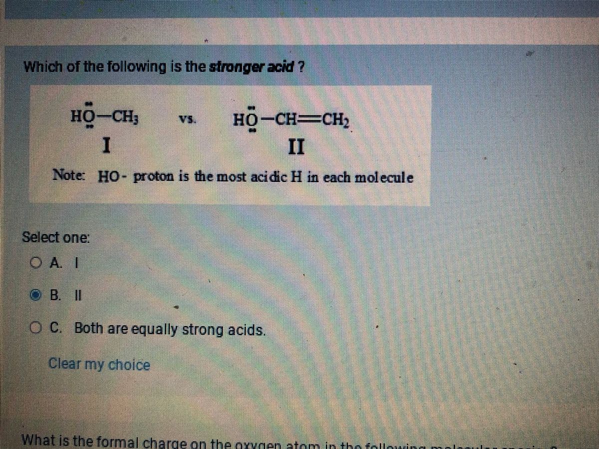 Which of the following is the stronger acid?
HO
HỌ–CH3
I
HỌ-CH=CH,
II
Note: HO- proton is the most acidic H in each molecule
Select one:
OA. I
M
OB. II
VS.
OC. Both are equally strong acids.
Clear my choice
What is the formal charge on the oxygen atom in the follo