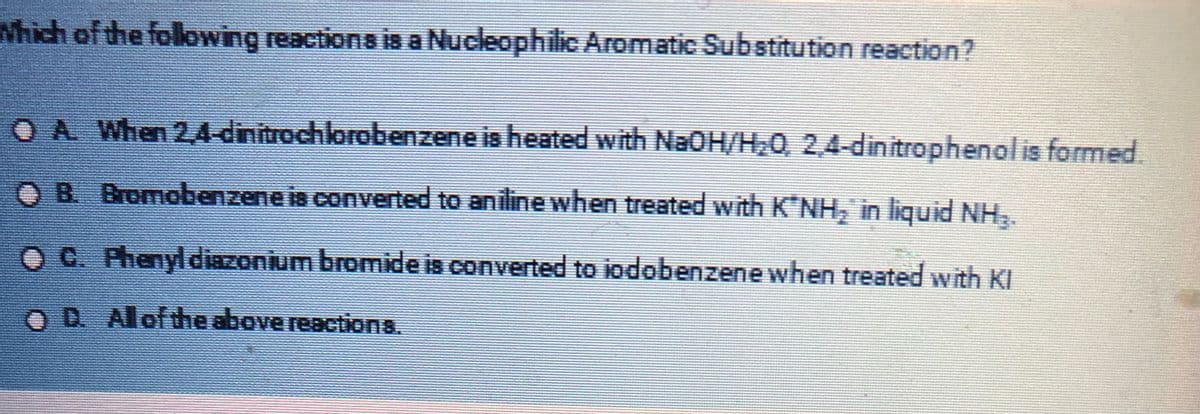 Which of the following reactions is a Nucleophilic Aromatic Substitution reaction?
OA When 2,4-dinitrochlorobenzene is heated with NaOH/H₂0, 2,4-dinitrophenol is formed.
OB. Bromobenzene is converted to aniline when treated with K'NH, in liquid NH₂.
OC. Phenyl diazonium bromide is converted to jodobenzene when treated with KI
OD. Al of the above reactions.