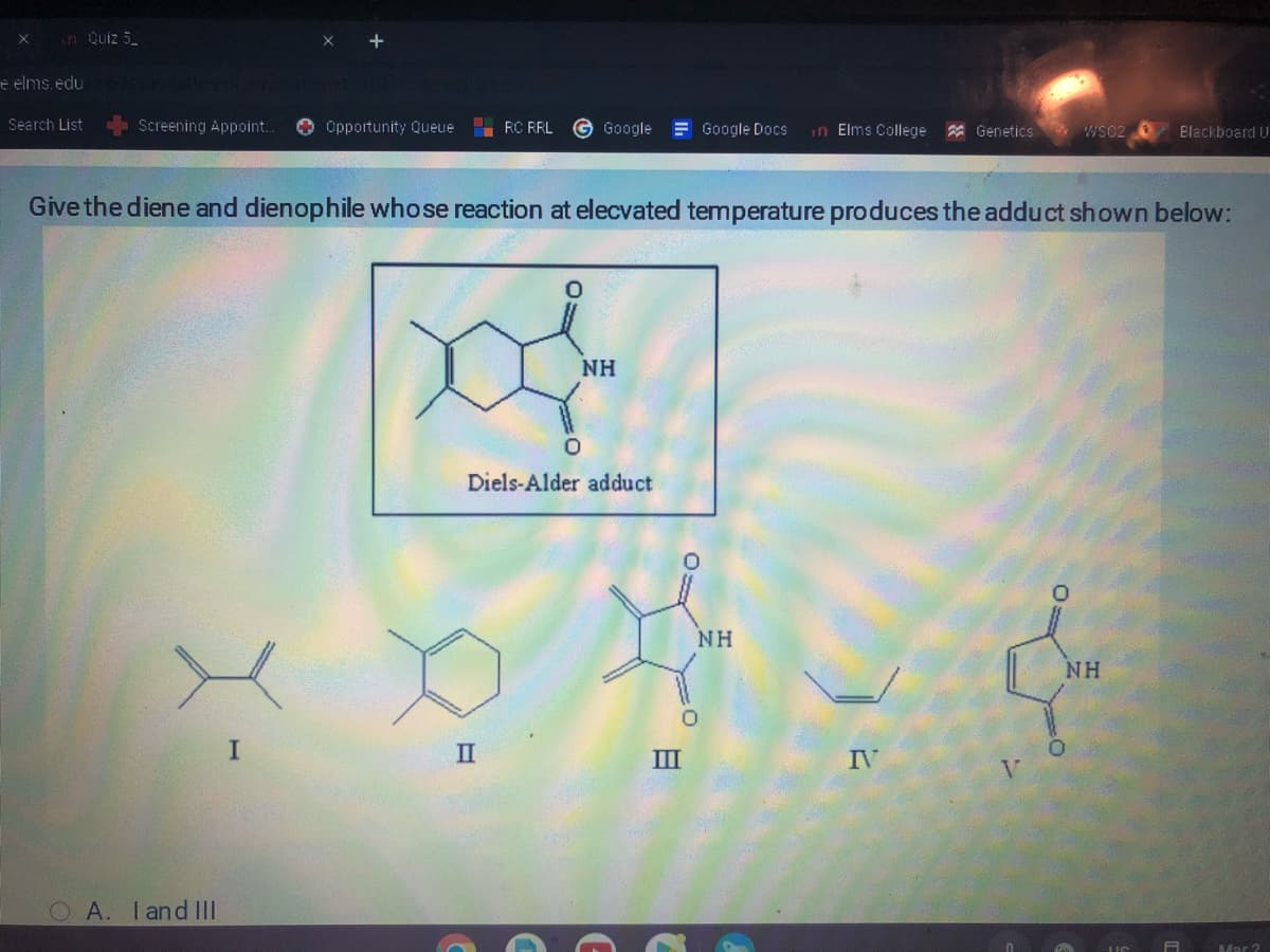 x
in Quiz 5
e elms.edu
Search List
Screening Appoint...
X-
A. I and III
+
I
Opportunity Queue
RC RRL G Google
Give the diene and dienophile whose reaction at elecvated temperature produces the adduct shown below:
II
NH
Diels-Alder adduct
Google Docs in Elms College Genetics
III
NH
IV
WS02
>
Blackboard U
NH
Mar 2