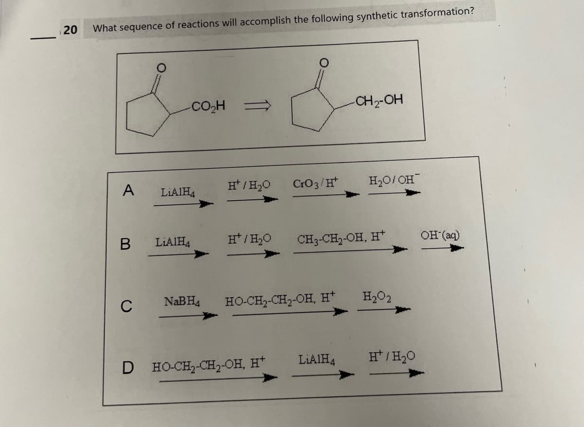 1
20
What sequence of reactions will accomplish the following synthetic transformation?
&
A
CO,H
LiAlH4
B LiAlH4
H/H₂O
H/H₂O
CrO 3/Ht
D HO-CH₂-CH₂-OH, H+
C NaBH4 HO-CH,CH)-OH, H*
-CH₂-OH
CH3-CH₂-OH, H+
LiAlH4
H₂O/OH
H₂O2
H/H₂O
OH (aq)