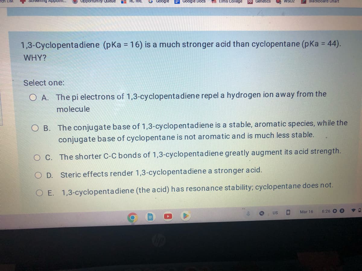 Erling Appoint...
Opportunity Queue
WHY?
RC RRL
EGoogle Docs
m Elms College
Genetics
1,3-Cyclopentadiene (pKa = 16) is a much stronger acid than cyclopentane (pka = 44).
WS02
9
Blackboard Uhart
Select one:
O A. The pi electrons of 1,3-cyclopentadiene repel a hydrogen ion away from the
molecule
O B. The conjugate base of 1,3-cyclopentadiene is a stable, aromatic species, while the
conjugate base of cyclopentane is not aromatic and is much less stable.
O C.
The shorter C-C bonds of 1,3-cyclopentadiene greatly augment its acid strength.
Steric effects render 1,3-cyclopentadiene a stronger acid.
COD.
O E. 1,3-cyclopentadiene (the acid) has resonance stability; cyclopentane does not.
US
g Mar 16 6:26 8