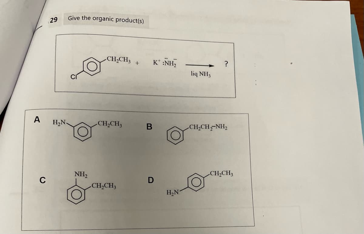 A
с
29
H₂N
Give the organic product(s)
NH₂
CH₂CH3
_CH2CH3
CH₂CH3
+
B
K* :NH,
D
H₂N
liq NH3
?
CH,CH,NH,
CH₂CH3