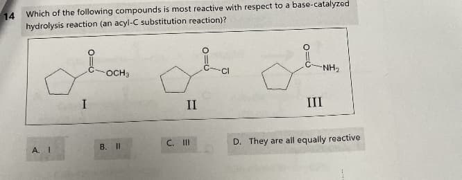 14
Which of the following compounds is most reactive with respect to a base-catalyzed
hydrolysis reaction (an acyl-C substitution reaction)?
A. I
I
OCH₂
B. II
II
C. III
0=0
-NH₂
III
D. They are all equally reactive.